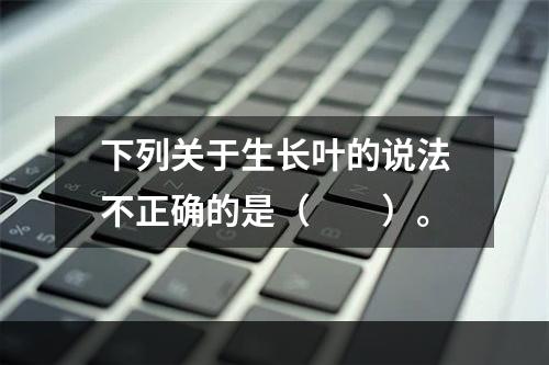 下列关于生长叶的说法不正确的是（　　）。