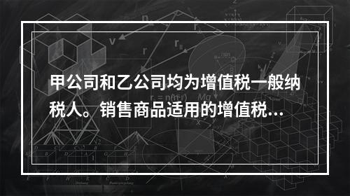 甲公司和乙公司均为增值税一般纳税人。销售商品适用的增值税税率