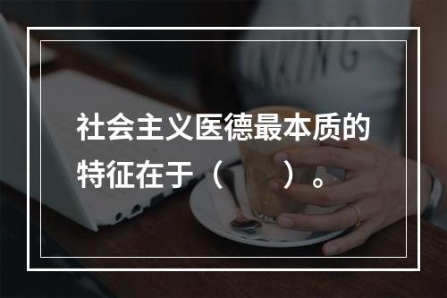 社会主义医德最本质的特征在于（　　）。