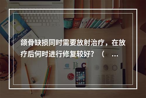 颌骨缺损同时需要放射治疗，在放疗后何时进行修复较好？（　　