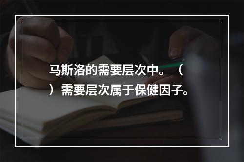 马斯洛的需要层次中。（　　）需要层次属于保健因子。