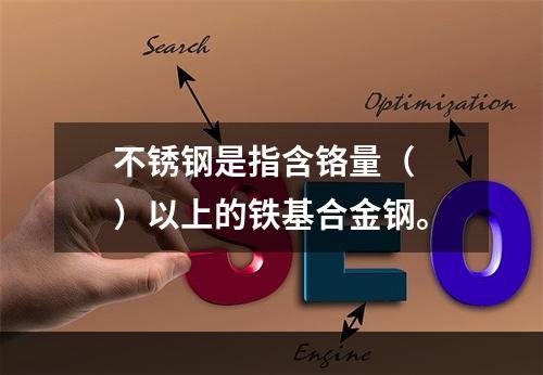 不锈钢是指含铬量（  ）以上的铁基合金钢。