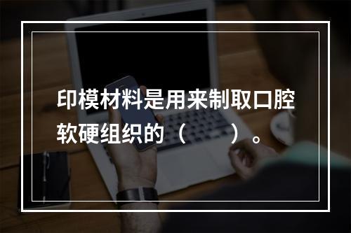 印模材料是用来制取口腔软硬组织的（　　）。