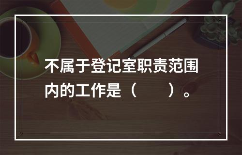 不属于登记室职责范围内的工作是（　　）。