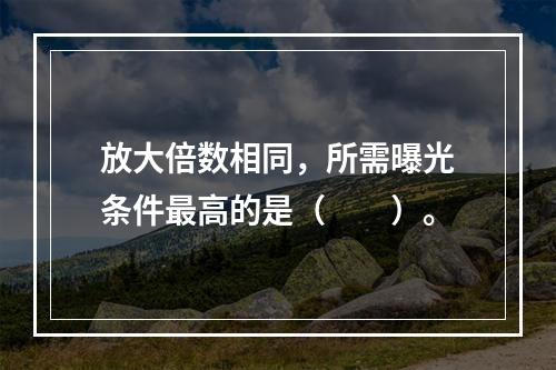 放大倍数相同，所需曝光条件最高的是（　　）。