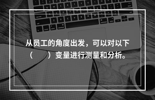 从员工的角度出发，可以对以下（　　）变量进行测量和分析。