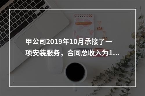 甲公司2019年10月承接了一项安装服务，合同总收入为100