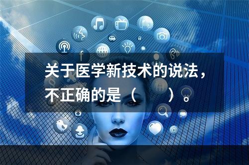 关于医学新技术的说法，不正确的是（　　）。