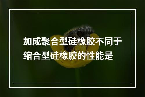 加成聚合型硅橡胶不同于缩合型硅橡胶的性能是