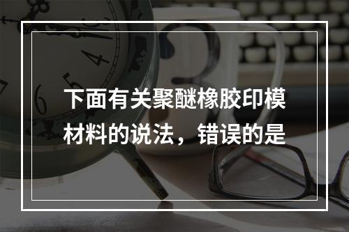 下面有关聚醚橡胶印模材料的说法，错误的是