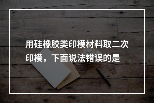 用硅橡胶类印模材料取二次印模，下面说法错误的是