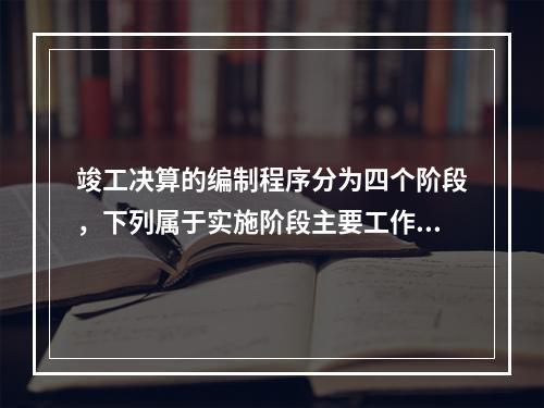 竣工决算的编制程序分为四个阶段，下列属于实施阶段主要工作的是