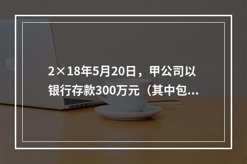 2×18年5月20日，甲公司以银行存款300万元（其中包含乙