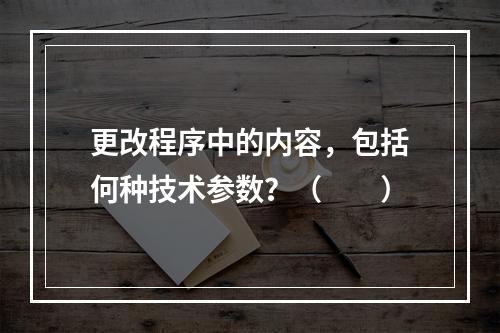 更改程序中的内容，包括何种技术参数？（　　）