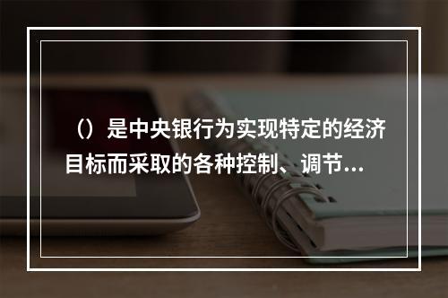 （）是中央银行为实现特定的经济目标而采取的各种控制、调节货币