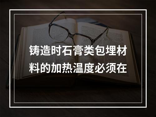 铸造时石膏类包埋材料的加热温度必须在