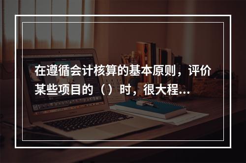 在遵循会计核算的基本原则，评价某些项目的（ ）时，很大程度上