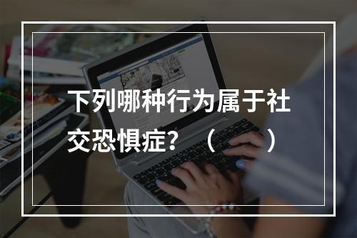 下列哪种行为属于社交恐惧症？（　　）