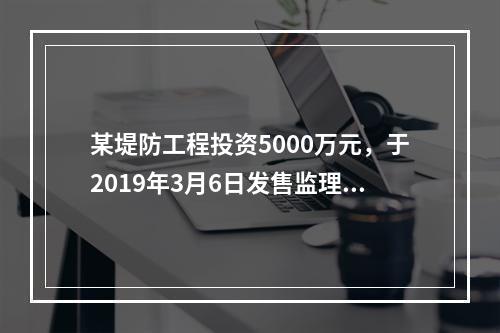 某堤防工程投资5000万元，于2019年3月6日发售监理招标