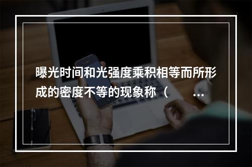 曝光时间和光强度乘积相等而所形成的密度不等的现象称（　　）