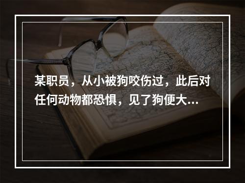 某职员，从小被狗咬伤过，此后对任何动物都恐惧，见了狗便大叫