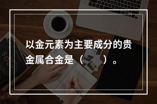 以金元素为主要成分的贵金属合金是（　　）。