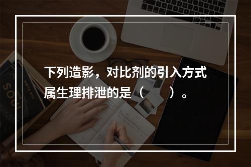 下列造影，对比剂的引入方式属生理排泄的是（　　）。