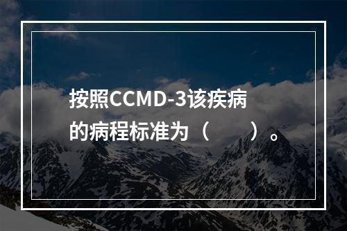 按照CCMD-3该疾病的病程标准为（　　）。