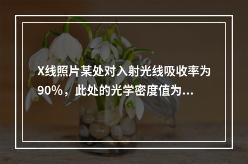 X线照片某处对入射光线吸收率为90％，此处的光学密度值为（