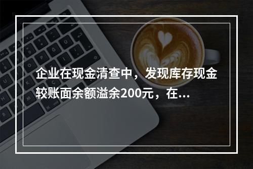 企业在现金清查中，发现库存现金较账面余额溢余200元，在未经