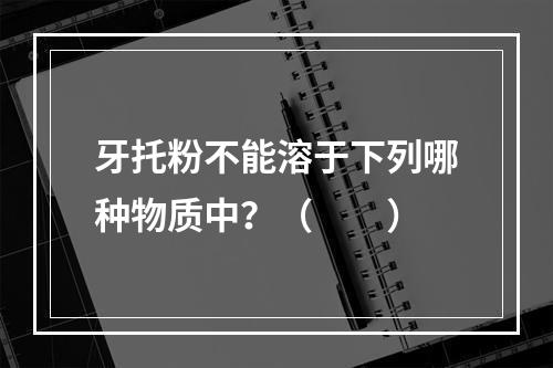 牙托粉不能溶于下列哪种物质中？（　　）