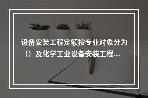 设备安装工程定额按专业对象分为（）及化学工业设备安装工程定额