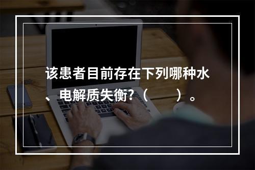 该患者目前存在下列哪种水、电解质失衡?（　　）。