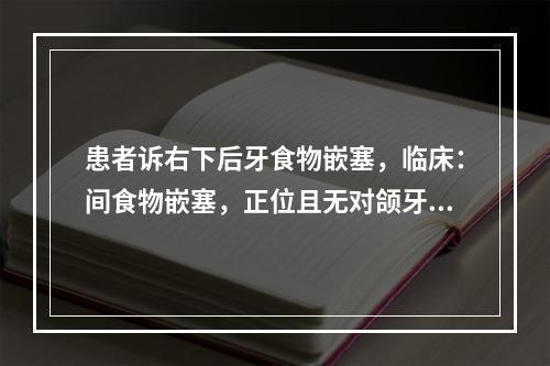 患者诉右下后牙食物嵌塞，临床：间食物嵌塞，正位且无对颌牙，最