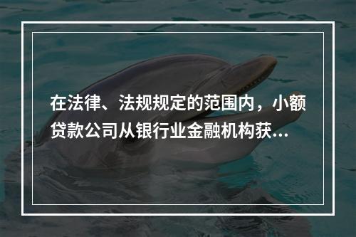 在法律、法规规定的范围内，小额贷款公司从银行业金融机构获得融