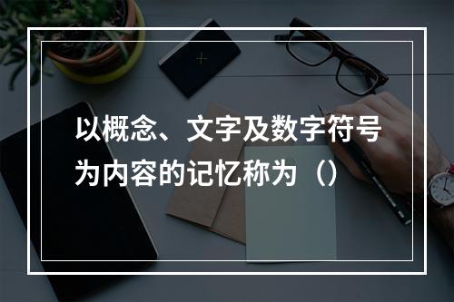 以概念、文字及数字符号为内容的记忆称为（）