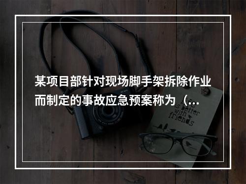 某项目部针对现场脚手架拆除作业而制定的事故应急预案称为（　）