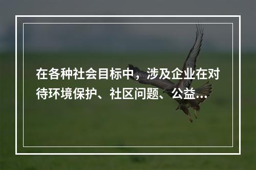 在各种社会目标中，涉及企业在对待环境保护、社区问题、公益事业