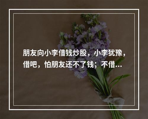 朋友向小李借钱炒股，小李犹豫，借吧，怕朋友还不了钱；不借，又