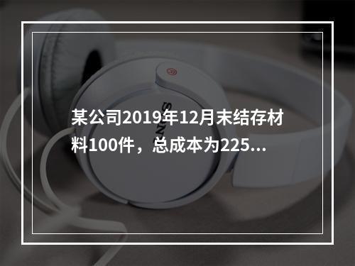 某公司2019年12月末结存材料100件，总成本为225万元