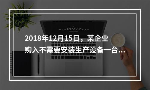 2018年12月15日，某企业购入不需要安装生产设备一台，原