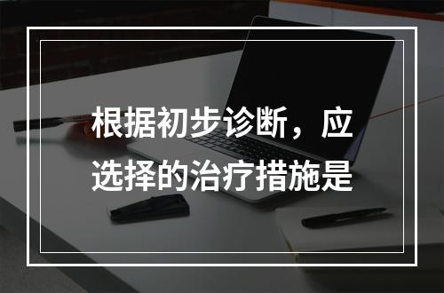 根据初步诊断，应选择的治疗措施是