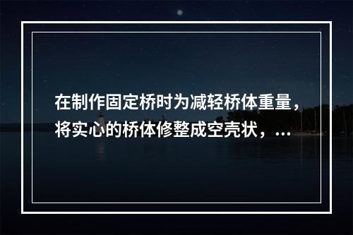 在制作固定桥时为减轻桥体重量，将实心的桥体修整成空壳状，形