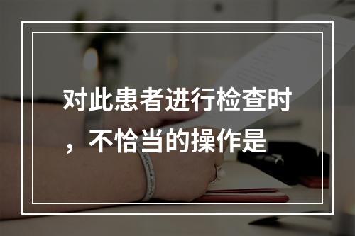 对此患者进行检查时，不恰当的操作是