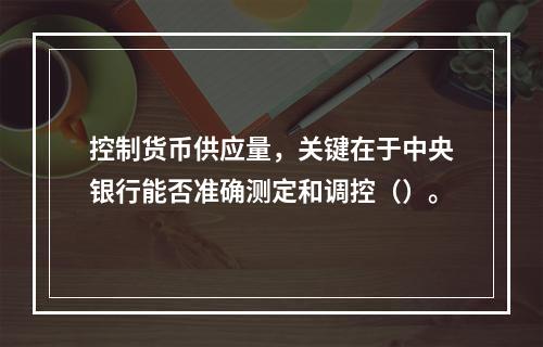 控制货币供应量，关键在于中央银行能否准确测定和调控（）。