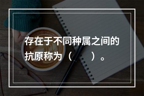 存在于不同种属之间的抗原称为（　　）。