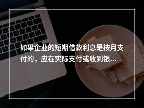 如果企业的短期借款利息是按月支付的，应在实际支付或收到银行的