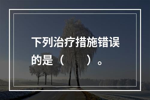 下列治疗措施错误的是（　　）。