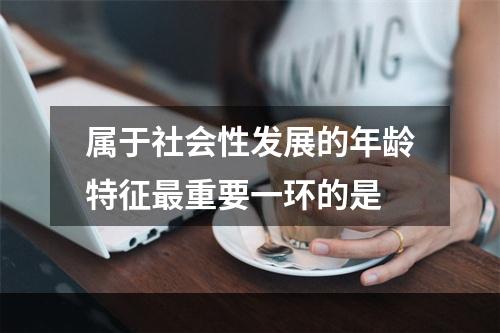 属于社会性发展的年龄特征最重要一环的是