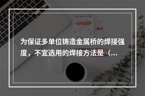 为保证多单位铸造金属桥的焊接强度，不宜选用的焊接方法是（　